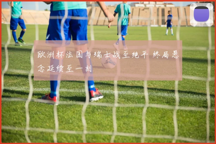 欧洲杯法国与瑞士战至绝平 终局悬念延续至一刻