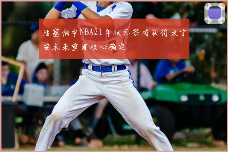 活塞抽中NBA21年状元签将获得坎宁安未来重建核心确定