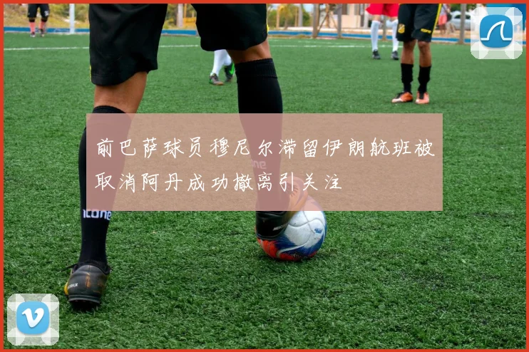 前巴萨球员穆尼尔滞留伊朗航班被取消阿丹成功撤离引关注