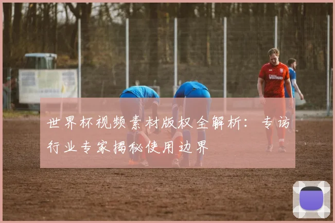 世界杯视频素材版权全解析:专访行业专家揭秘使用边界