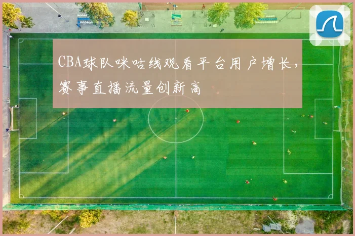 CBA球队咪咕线观看平台用户增长，赛事直播流量创新高
