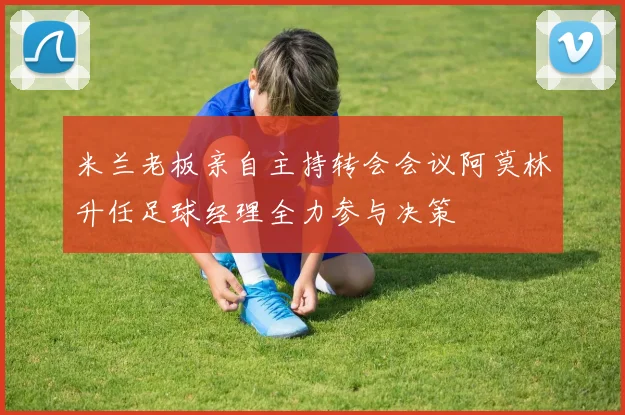 米兰老板亲自主持转会会议阿莫林升任足球经理全力参与决策