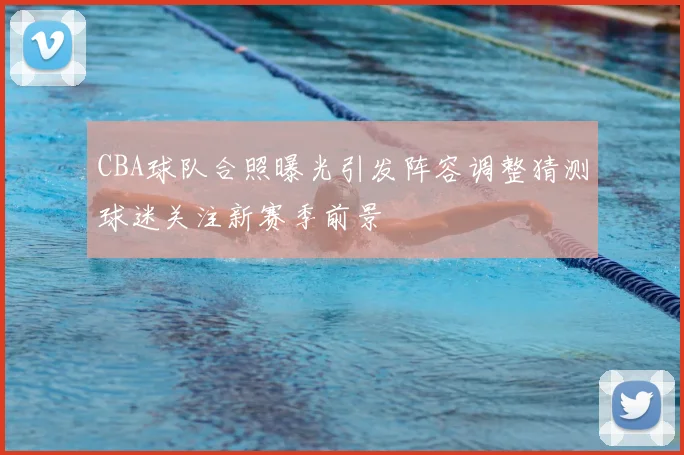 CBA球队合照曝光引发阵容调整猜测球迷关注新赛季前景