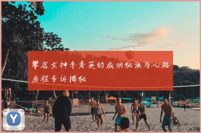 攀岩女神李秀英的成功秘诀与心路历程专访揭秘