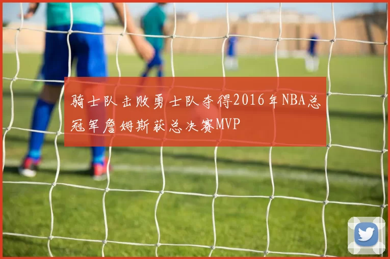 骑士队击败勇士队夺得2016年NBA总冠军詹姆斯获总决赛MVP