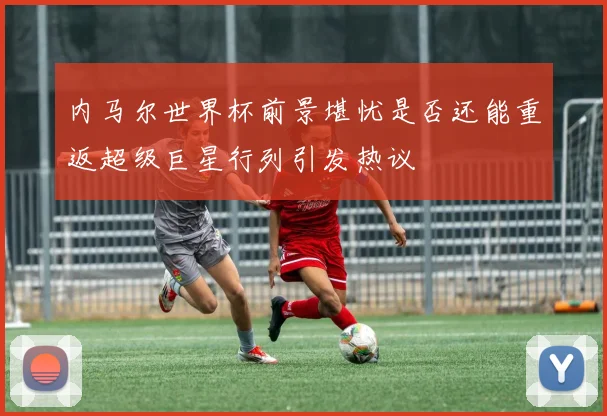 内马尔世界杯前景堪忧是否还能重返超级巨星行列引发热议