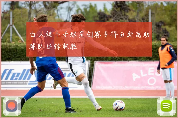 白人矮个子球星创赛季得分新高助球队逆转取胜