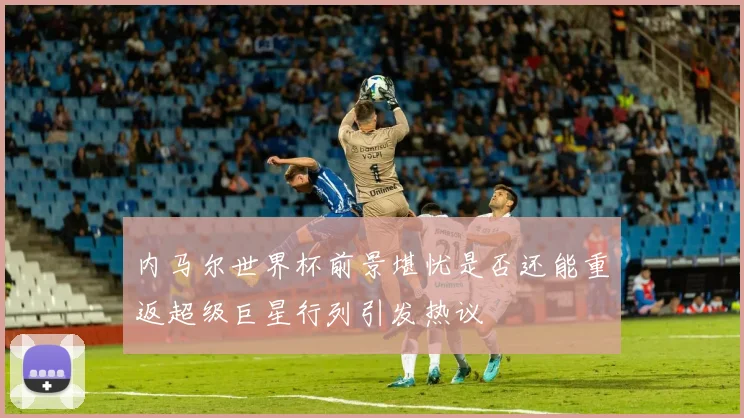 内马尔世界杯前景堪忧是否还能重返超级巨星行列引发热议