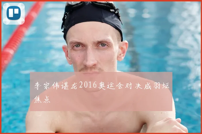 李宗伟谌龙2016奥运会对决成羽坛焦点