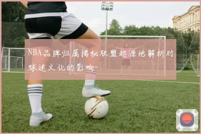 NBA品牌归属揭秘联盟起源地解析对球迷文化的影响